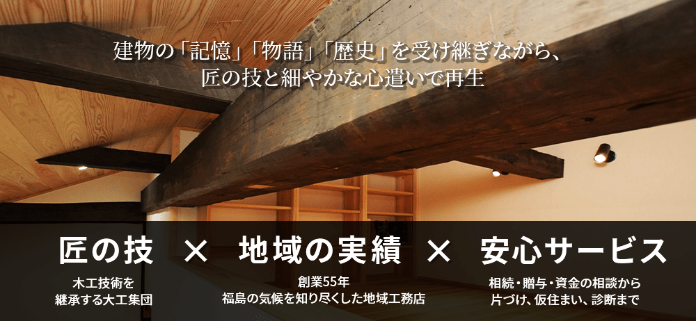 建物の「記憶」「物語」「歴史」を受け継ぎながら、匠の技と細やかな心遣いで再生　木工技術を継承する大工集団　創業55年福島の気候を知り尽くした地域工務店　相続・贈与・資金の相談から片付け、仮住まい、診断まで